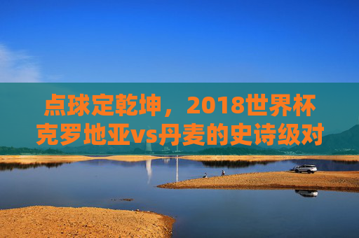 点球定乾坤,2018世界杯克罗地亚vs丹麦的史诗级对决,2018世界杯克罗地亚vs丹麦,点球定乾坤的史诗对决 点球定乾坤,2018世界杯克罗地亚vs丹麦的史诗级对决,2018世界杯克罗地亚vs丹麦,点球定乾坤的史诗对决