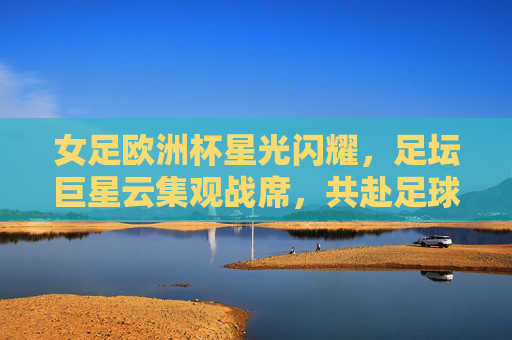 女足欧洲杯星光闪耀，足坛巨星云集观战席，共赴足球盛宴，女足欧洲杯巨星云集，共赴足球盛宴