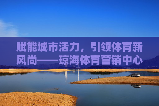 赋能城市活力,引领体育新风尚——琼海体育营销中心的创新实践与未来展望 赋能城市活力,引领体育新风尚——琼海体育营销中心的创新实践与未来展望