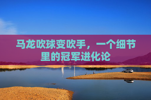 马龙吹球变吹手,一个细节里的冠军进化论 马龙吹球变吹手,一个细节里的冠军进化论