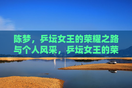 陈梦,乒坛女王的荣耀之路与个人风采,乒坛女王的荣耀与风采 陈梦,乒坛女王的荣耀之路与个人风采,乒坛女王的荣耀与风采