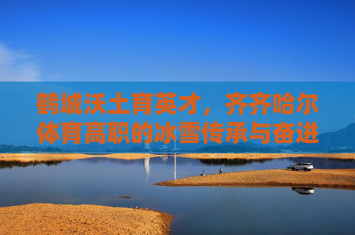 鹤城沃土育英才,齐齐哈尔体育高职的冰雪传承与奋进之路,鹤城体育高职,冰雪传承与奋进之路 鹤城沃土育英才,齐齐哈尔体育高职的冰雪传承与奋进之路,鹤城体育高职,冰雪传承与奋进之路