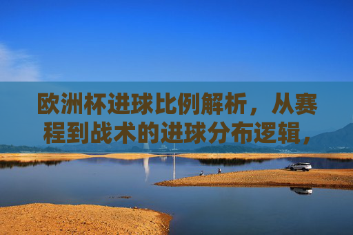 欧洲杯进球比例解析,从赛程到战术的进球分布逻辑,欧洲杯进球分布逻辑,赛程与战术的比例解析 欧洲杯进球比例解析,从赛程到战术的进球分布逻辑,欧洲杯进球分布逻辑,赛程与战术的比例解析
