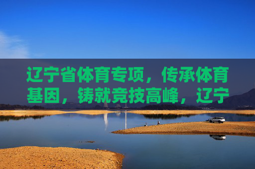 辽宁省体育专项,传承体育基因,铸就竞技高峰,辽宁体育专项,传承基因铸就竞技高峰 辽宁省体育专项,传承体育基因,铸就竞技高峰,辽宁体育专项,传承基因铸就竞技高峰