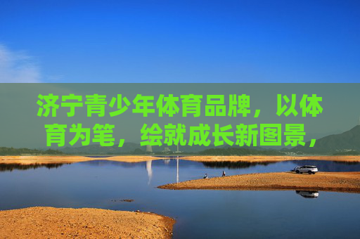 济宁青少年体育品牌,以体育为笔,绘就成长新图景,济宁青少年体育品牌,以体育为笔,绘成长新图景 济宁青少年体育品牌,以体育为笔,绘就成长新图景,济宁青少年体育品牌,以体育为笔,绘成长新图景