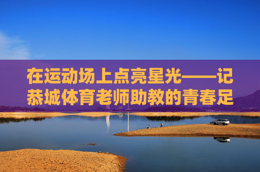 在运动场上点亮星光——记恭城体育老师助教的青春足迹,运动场上点亮星光——记恭城体育助教的青春足迹 在运动场上点亮星光——记恭城体育老师助教的青春足迹,运动场上点亮星光——记恭城体育助教的青春足迹