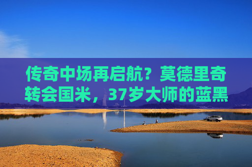 传奇中场再启航？莫德里奇转会国米，37岁大师的蓝黑新章，37岁传奇中场再启航！莫德里奇转会国米开启蓝黑新章