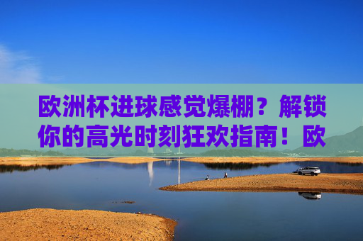 欧洲杯进球感觉爆棚?解锁你的高光时刻狂欢指南!欧洲杯高光时刻狂欢指南 欧洲杯进球感觉爆棚?解锁你的高光时刻狂欢指南!欧洲杯高光时刻狂欢指南