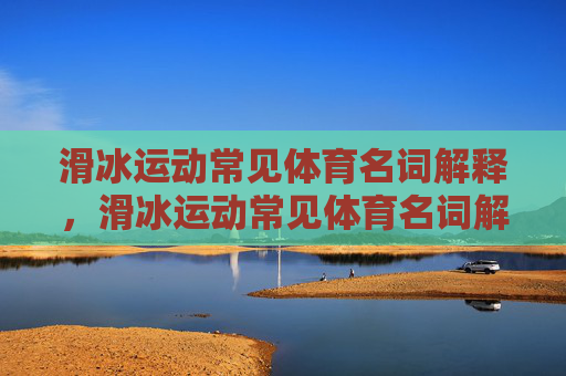 滑冰运动常见体育名词解释,滑冰运动常见体育名词解释 滑冰运动常见体育名词解释,滑冰运动常见体育名词解释