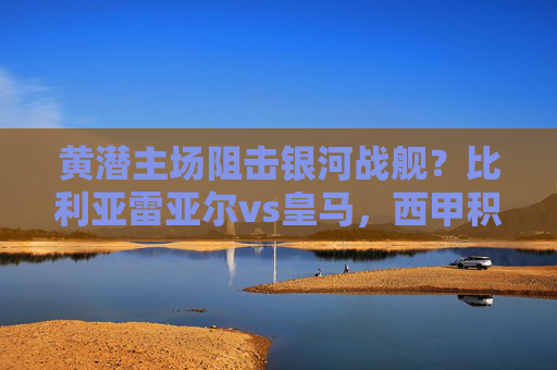 黄潜主场阻击银河战舰?比利亚雷亚尔vs皇马,西甲积分榜的生死博弈,黄潜主场阻击银河战舰!比利亚雷亚尔vs皇马,西甲积分生死战 黄潜主场阻击银河战舰?比利亚雷亚尔vs皇马,西甲积分榜的生死博弈,黄潜主场阻击银河战舰!比利亚雷亚尔vs皇马,西甲积分生死战