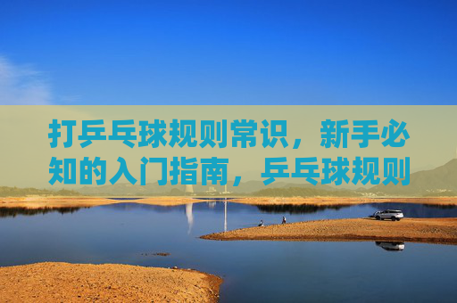 打乒乓球规则常识,新手必知的入门指南,乒乓球规则新手入门指南 打乒乓球规则常识,新手必知的入门指南,乒乓球规则新手入门指南