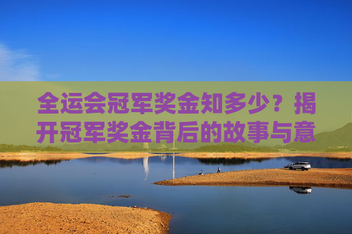 全运会冠军奖金知多少?揭开冠军奖金背后的故事与意义,全运会冠军奖金,数字背后的故事与意义 全运会冠军奖金知多少?揭开冠军奖金背后的故事与意义,全运会冠军奖金,数字背后的故事与意义