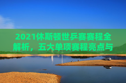 2021休斯顿世乒赛赛程全解析,五大单项赛程亮点与观赛指南,2021休斯顿世乒赛,五大单项赛程亮点与观赛指南 2021休斯顿世乒赛赛程全解析,五大单项赛程亮点与观赛指南,2021休斯顿世乒赛,五大单项赛程亮点与观赛指南