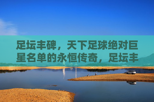 足坛丰碑,天下足球绝对巨星名单的永恒传奇,足坛丰碑,足球绝对巨星的永恒传奇 足坛丰碑,天下足球绝对巨星名单的永恒传奇,足坛丰碑,足球绝对巨星的永恒传奇