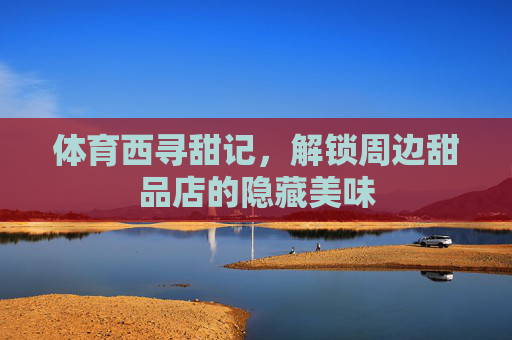 体育西寻甜记,解锁周边甜品店的隐藏美味 体育西寻甜记,解锁周边甜品店的隐藏美味