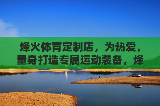 烽火体育定制店,为热爱,量身打造专属运动装备,烽火体育定制店,为热爱,量身打造专属运动装备 烽火体育定制店,为热爱,量身打造专属运动装备,烽火体育定制店,为热爱,量身打造专属运动装备