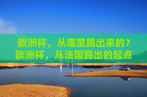 欧洲杯,从哪里踢出来的?欧洲杯,从法国踢出的起点 欧洲杯,从哪里踢出来的?欧洲杯,从法国踢出的起点