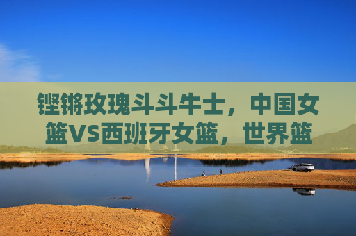 铿锵玫瑰斗斗牛士,中国女篮VS西班牙女篮,世界篮坛的巅峰对话 铿锵玫瑰斗斗牛士,中国女篮VS西班牙女篮,世界篮坛的巅峰对话