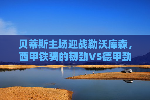 贝蒂斯主场迎战勒沃库森,西甲铁骑的韧劲VS德甲劲旅的锋芒,欧战悬念待解,贝蒂斯主场迎战勒沃库森,西甲韧劲VS德甲锋芒,欧战悬念待解 贝蒂斯主场迎战勒沃库森,西甲铁骑的韧劲VS德甲劲旅的锋芒,欧战悬念待解,贝蒂斯主场迎战勒沃库森,西甲韧劲VS德甲锋芒,欧战悬念待解