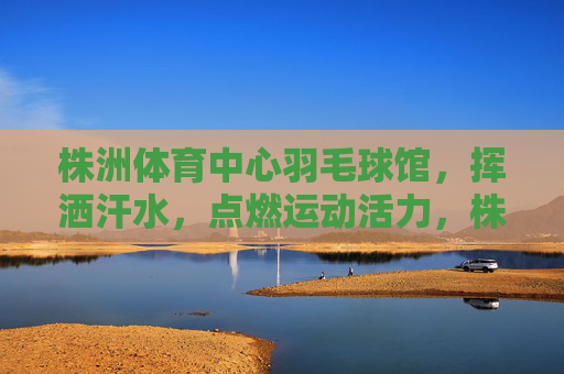 株洲体育中心羽毛球馆,挥洒汗水,点燃运动活力,株洲体育中心羽毛球馆,挥洒汗水,点燃运动活力 株洲体育中心羽毛球馆,挥洒汗水,点燃运动活力,株洲体育中心羽毛球馆,挥洒汗水,点燃运动活力