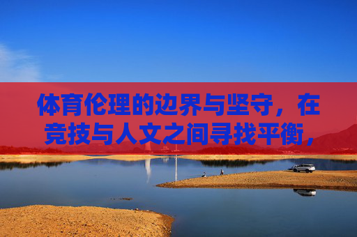 体育伦理的边界与坚守,在竞技与人文之间寻找平衡,体育伦理,在竞技与人文间坚守边界与平衡 体育伦理的边界与坚守,在竞技与人文之间寻找平衡,体育伦理,在竞技与人文间坚守边界与平衡