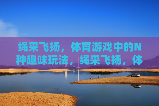 绳采飞扬,体育游戏中的N种趣味玩法,绳采飞扬,体育游戏中的N种趣味玩法 绳采飞扬,体育游戏中的N种趣味玩法,绳采飞扬,体育游戏中的N种趣味玩法