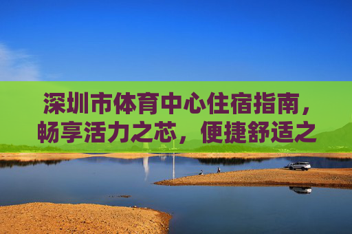 深圳市体育中心住宿指南,畅享活力之芯,便捷舒适之选,深圳市体育中心住宿指南,活力之芯,便捷舒适之选 深圳市体育中心住宿指南,畅享活力之芯,便捷舒适之选,深圳市体育中心住宿指南,活力之芯,便捷舒适之选