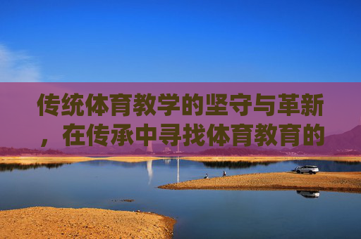 传统体育教学的坚守与革新,在传承中寻找体育教育的本真,传统体育教学,在坚守与革新中追寻本真 传统体育教学的坚守与革新,在传承中寻找体育教育的本真,传统体育教学,在坚守与革新中追寻本真