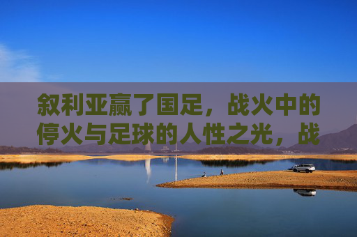 叙利亚赢了国足,战火中的停火与足球的人性之光,战火中的停火,叙利亚足球点亮人性之光 叙利亚赢了国足,战火中的停火与足球的人性之光,战火中的停火,叙利亚足球点亮人性之光