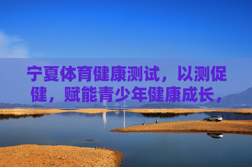 宁夏体育健康测试,以测促健,赋能青少年健康成长,宁夏体育健康测试,以测促健赋能青少年健康成长 宁夏体育健康测试,以测促健,赋能青少年健康成长,宁夏体育健康测试,以测促健赋能青少年健康成长