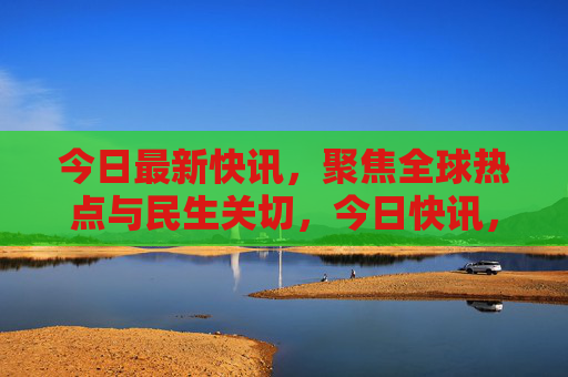 今日最新快讯,聚焦全球热点与民生关切,今日快讯,聚焦全球热点与民生关切 今日最新快讯,聚焦全球热点与民生关切,今日快讯,聚焦全球热点与民生关切