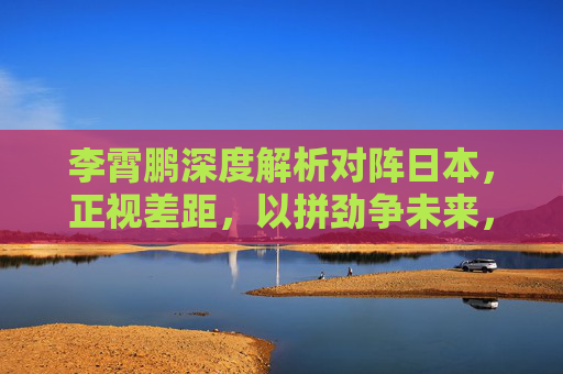 李霄鹏深度解析对阵日本,正视差距,以拼劲争未来,李霄鹏深度解析对阵日本,正视差距,以拼劲争未来 李霄鹏深度解析对阵日本,正视差距,以拼劲争未来,李霄鹏深度解析对阵日本,正视差距,以拼劲争未来