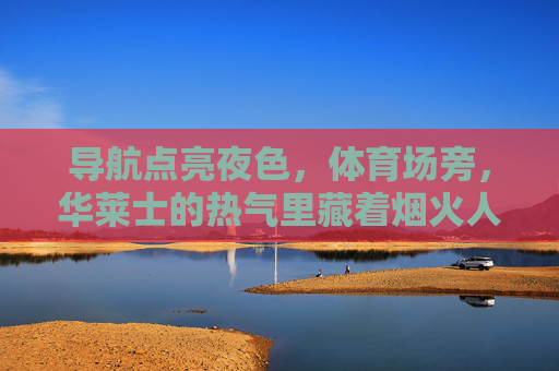 导航点亮夜色,体育场旁,华莱士的热气里藏着烟火人间 导航点亮夜色,体育场旁,华莱士的热气里藏着烟火人间