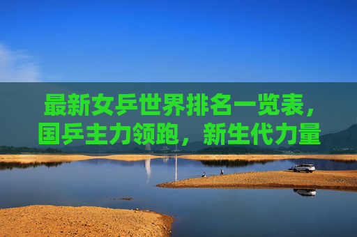 最新女乒世界排名一览表,国乒主力领跑,新生代力量崛起 最新女乒世界排名一览表,国乒主力领跑,新生代力量崛起