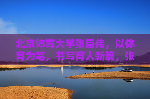 北京体育大学张臣伟,以体育为笔,书写育人新篇,张臣伟,以体育为笔,书写育人新篇 北京体育大学张臣伟,以体育为笔,书写育人新篇,张臣伟,以体育为笔,书写育人新篇
