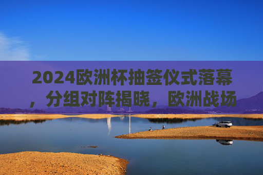 2024欧洲杯抽签仪式落幕，分组对阵揭晓，欧洲战场悬念升级，2024欧洲杯抽签落幕 分组对阵揭晓 悬念升级