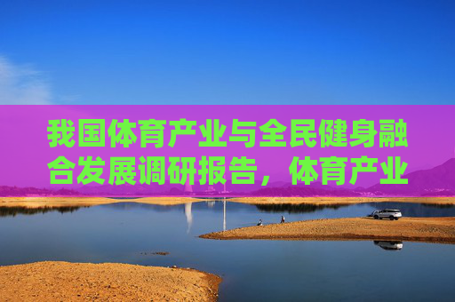 我国体育产业与全民健身融合发展调研报告,体育产业与全民健身融合发展调研报告 我国体育产业与全民健身融合发展调研报告,体育产业与全民健身融合发展调研报告