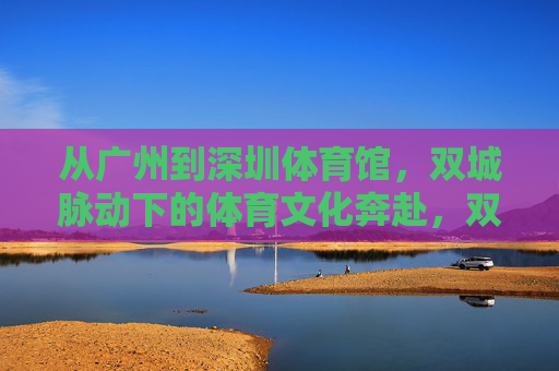 从广州到深圳体育馆,双城脉动下的体育文化奔赴,双城脉动,广州深圳的体育文化奔赴 从广州到深圳体育馆,双城脉动下的体育文化奔赴,双城脉动,广州深圳的体育文化奔赴