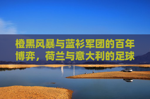 橙黑风暴与蓝衫军团的百年博弈,荷兰与意大利的足球恩怨史,橙蓝百年博弈,荷兰与意大利足球恩怨史 橙黑风暴与蓝衫军团的百年博弈,荷兰与意大利的足球恩怨史,橙蓝百年博弈,荷兰与意大利足球恩怨史