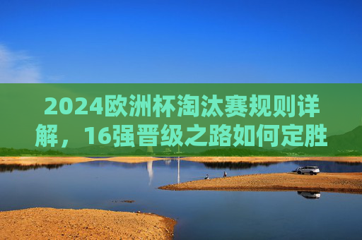 2024欧洲杯淘汰赛规则详解,16强晋级之路如何定胜负?2024欧洲杯淘汰赛规则,16强晋级如何定胜负? 2024欧洲杯淘汰赛规则详解,16强晋级之路如何定胜负?2024欧洲杯淘汰赛规则,16强晋级如何定胜负?