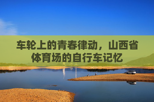 车轮上的青春律动，山西省体育场的自行车记忆