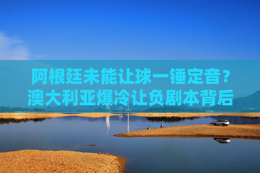 阿根廷未能让球一锤定音?澳大利亚爆冷让负剧本背后的韧性密码,阿根廷未能一锤定音,澳大利亚爆冷韧性破负剧本 阿根廷未能让球一锤定音?澳大利亚爆冷让负剧本背后的韧性密码,阿根廷未能一锤定音,澳大利亚爆冷韧性破负剧本