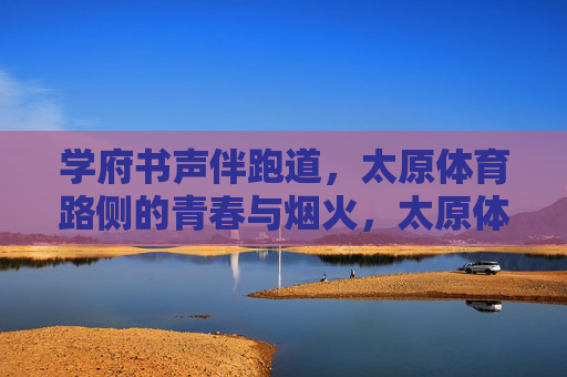 学府书声伴跑道,太原体育路侧的青春与烟火,太原体育路侧,书声伴跑道的青春烟火 学府书声伴跑道,太原体育路侧的青春与烟火,太原体育路侧,书声伴跑道的青春烟火