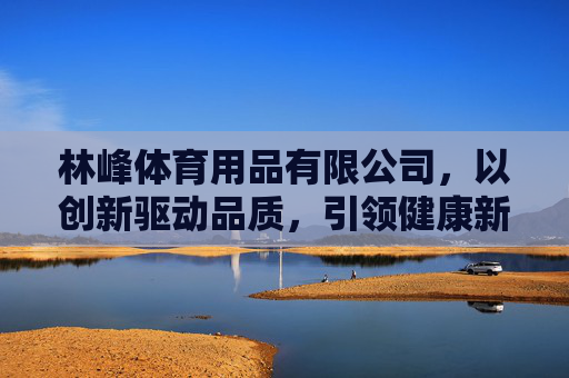 林峰体育用品有限公司,以创新驱动品质,引领健康新生活,林峰体育,以创新铸品质,引领健康新生活 林峰体育用品有限公司,以创新驱动品质,引领健康新生活,林峰体育,以创新铸品质,引领健康新生活