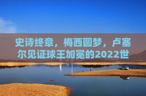 史诗终章,梅西圆梦,卢塞尔见证球王加冕的2022世界杯决赛,卢塞尔见证梅西圆梦加冕,史诗终章定格2022世界杯 史诗终章,梅西圆梦,卢塞尔见证球王加冕的2022世界杯决赛,卢塞尔见证梅西圆梦加冕,史诗终章定格2022世界杯