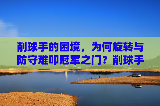削球手的困境,为何旋转与防守难叩冠军之门?削球手的困境,旋转防守难叩冠军之门 削球手的困境,为何旋转与防守难叩冠军之门?削球手的困境,旋转防守难叩冠军之门