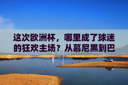 这次欧洲杯，哪里成了球迷的狂欢主场？从慕尼黑到巴黎，这些地方挤满了足球的快乐，欧洲杯狂欢主场，慕尼黑到巴黎，足球快乐爆棚