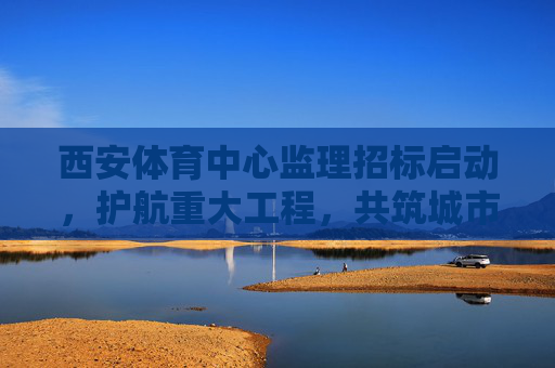 西安体育中心监理招标启动，护航重大工程，共筑城市新地标，西安体育中心监理招标启动 共筑城市新地标