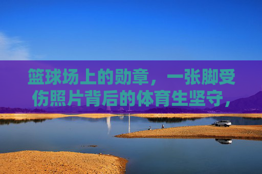 篮球场上的勋章,一张脚受伤照片背后的体育生坚守,脚伤铸勋章,体育生坚守篮球场 篮球场上的勋章,一张脚受伤照片背后的体育生坚守,脚伤铸勋章,体育生坚守篮球场