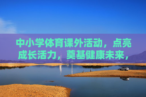 中小学体育课外活动,点亮成长活力,奠基健康未来,中小学体育课外活动,点亮成长活力,奠基健康未来 中小学体育课外活动,点亮成长活力,奠基健康未来,中小学体育课外活动,点亮成长活力,奠基健康未来